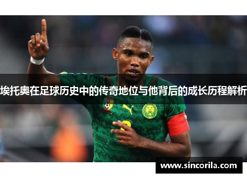 埃托奥在足球历史中的传奇地位与他背后的成长历程解析