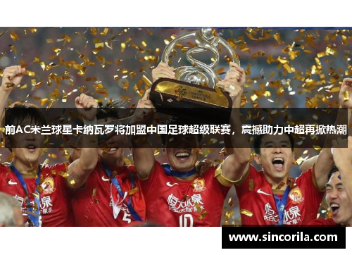 前AC米兰球星卡纳瓦罗将加盟中国足球超级联赛，震撼助力中超再掀热潮